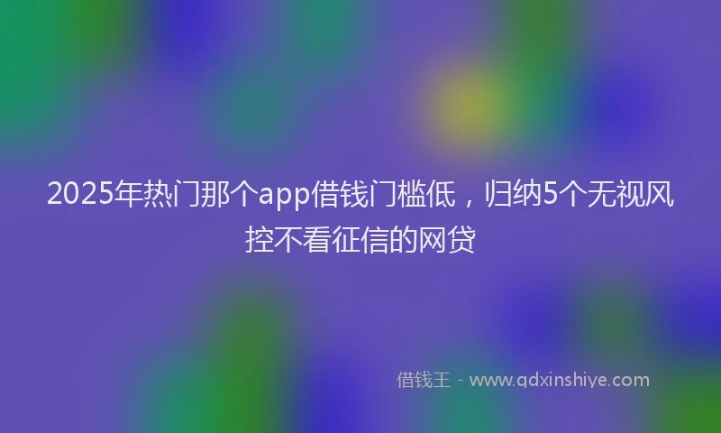 2025年热门那个app借钱门槛低，归纳5个无视风控不看征信的网贷