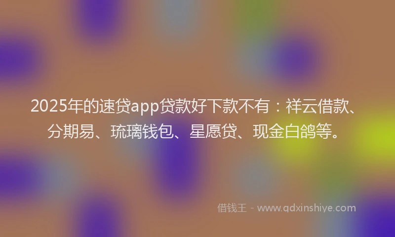 2025年的速贷app贷款好下款不有：祥云借款、分期易、琉璃钱包、星愿贷、现金白鸽等。