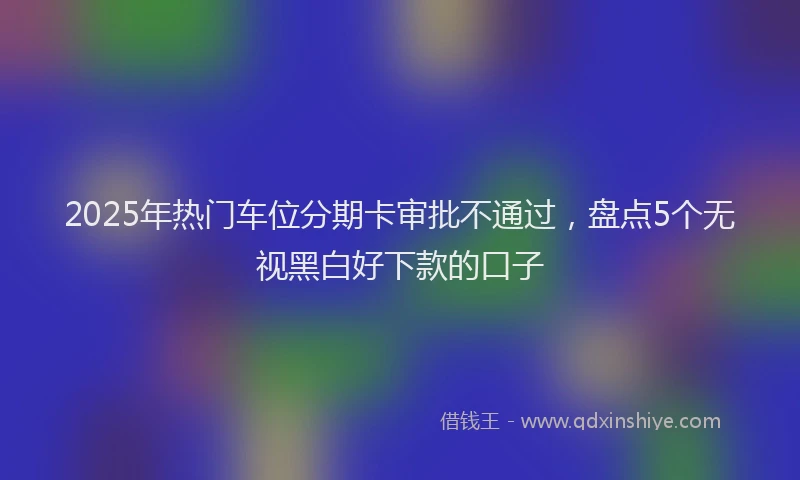 2025年热门车位分期卡审批不通过，盘点5个无视黑白好下款的口子