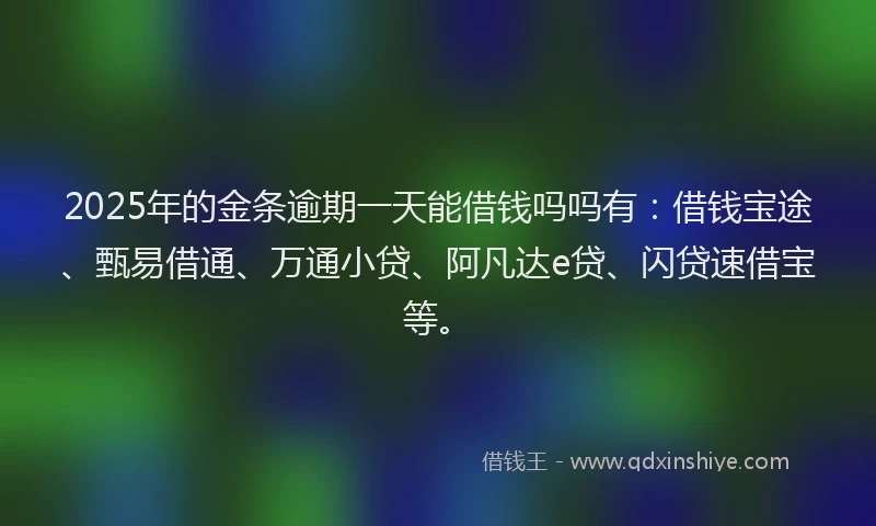 2025年的金条逾期一天能借钱吗吗有：借钱宝途、甄易借通、万通小贷、阿凡达e贷、闪贷速借宝等。