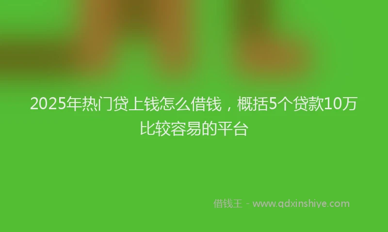 2025年热门贷上钱怎么借钱，概括5个贷款10万比较容易的平台