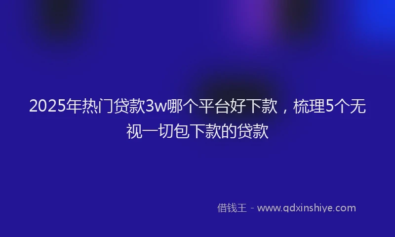 2025年热门贷款3w哪个平台好下款，梳理5个无视一切包下款的贷款