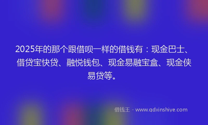 2025年的那个跟借呗一样的借钱有：现金巴士、借贷宝快贷、融悦钱包、现金易融宝盒、现金侠易贷等。