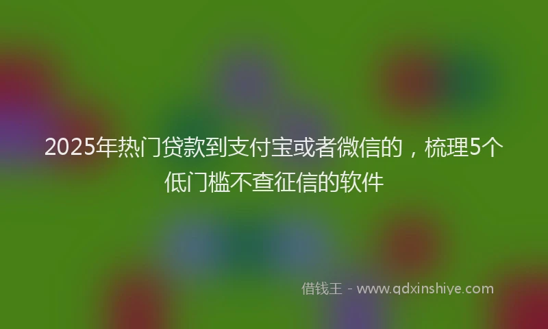 2025年热门贷款到支付宝或者微信的，梳理5个低门槛不查征信的软件