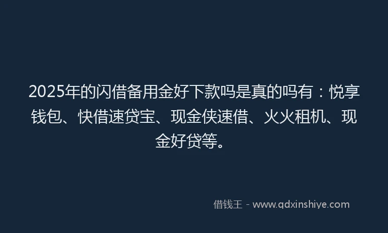 2025年的闪借备用金好下款吗是真的吗有：悦享钱包、快借速贷宝、现金侠速借、火火租机、现金好贷等。