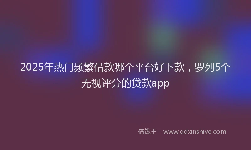 2025年热门频繁借款哪个平台好下款，罗列5个无视评分的贷款app