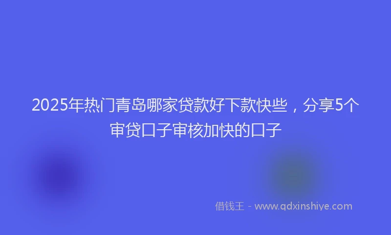 2025年热门青岛哪家贷款好下款快些，分享5个审贷口子审核加快的口子