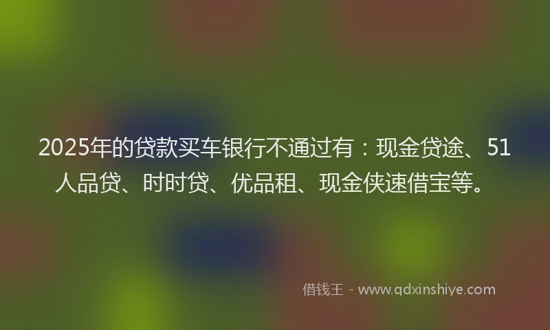 2025年的贷款买车银行不通过有：现金贷途、51人品贷、时时贷、优品租、现金侠速借宝等。