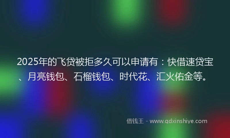 2025年的飞贷被拒多久可以申请有：快借速贷宝、月亮钱包、石榴钱包、时代花、汇火佑金等。