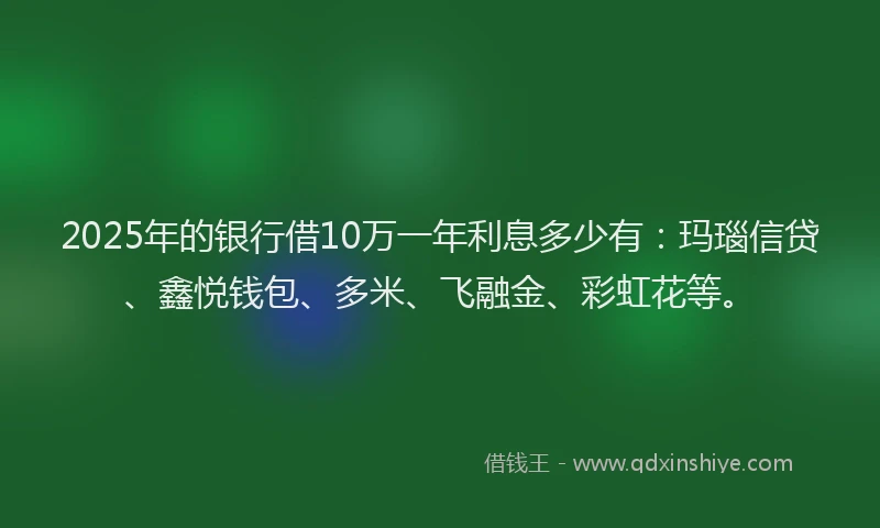 2025年的银行借10万一年利息多少有：玛瑙信贷、鑫悦钱包、多米、飞融金、彩虹花等。