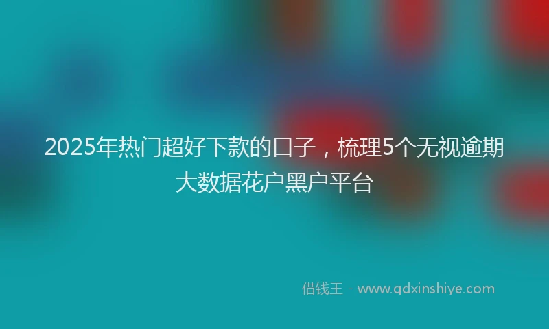 2025年热门超好下款的口子，梳理5个无视逾期大数据花户黑户平台