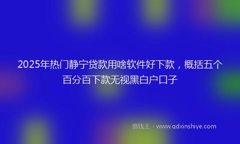 2025年热门静宁贷款用啥软件好下款，概括五个百分百下款无视黑白户口子
