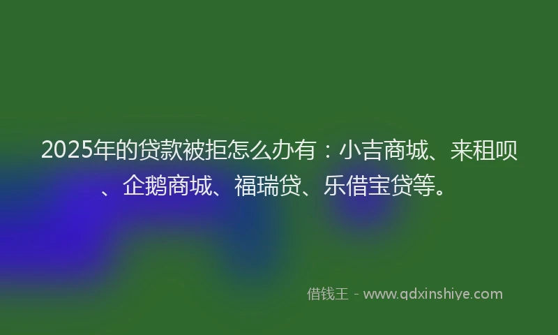 2025年的贷款被拒怎么办有：小吉商城、来租呗、企鹅商城、福瑞贷、乐借宝贷等。