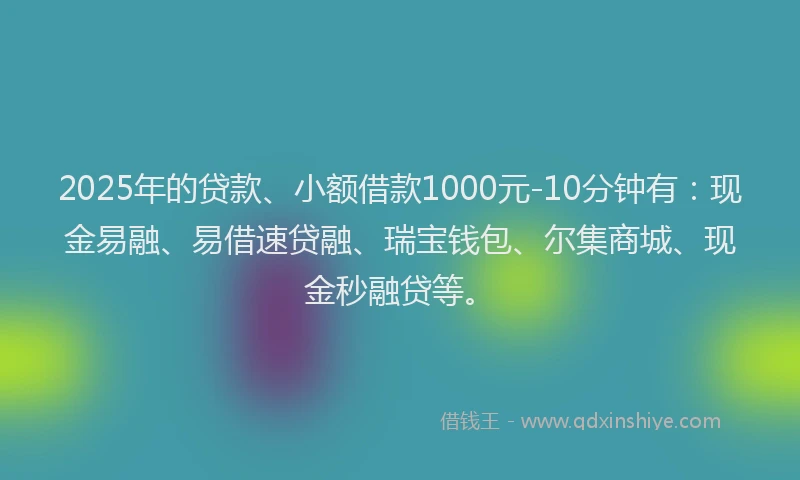 2025年的贷款、小额借款1000元-10分钟有：现金易融、易借速贷融、瑞宝钱包、尔集商城、现金秒融贷等。