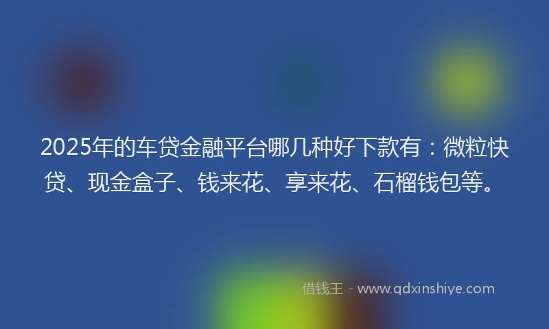 2025年的车贷金融平台哪几种好下款有：微粒快贷、现金盒子、钱来花、享来花、石榴钱包等。