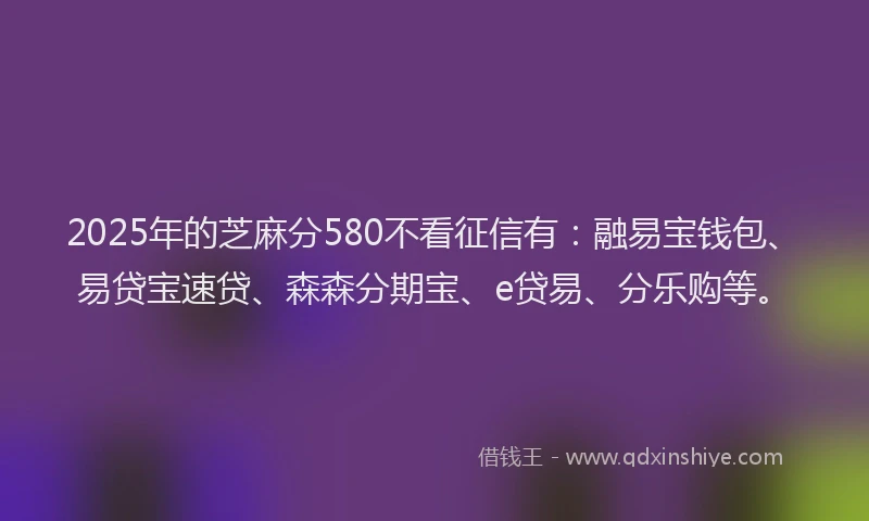 2025年的芝麻分580不看征信有：融易宝钱包、易贷宝速贷、森森分期宝、e贷易、分乐购等。