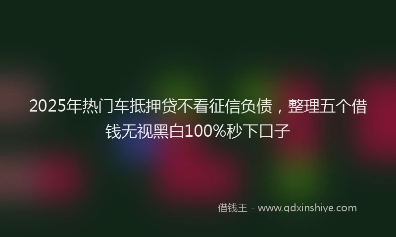 2025年热门车抵押贷不看征信负债，整理五个借钱无视黑白100%秒下口子