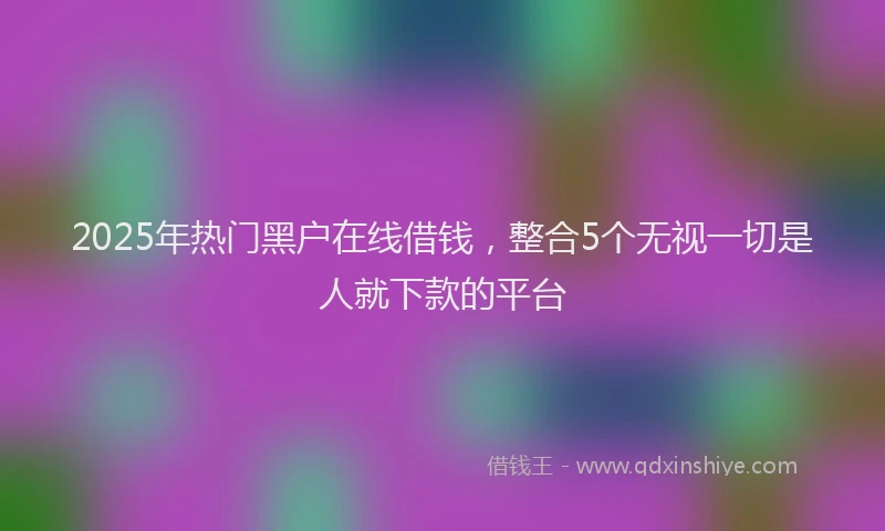 2025年热门黑户在线借钱，整合5个无视一切是人就下款的平台