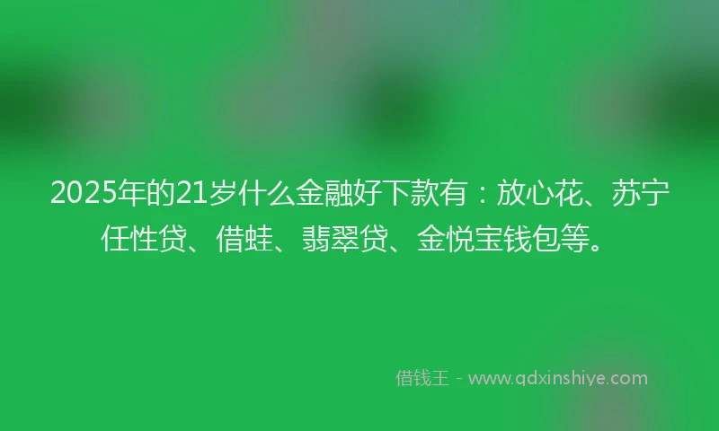 2025年的21岁什么金融好下款有：放心花、苏宁任性贷、借蛙、翡翠贷、金悦宝钱包等。