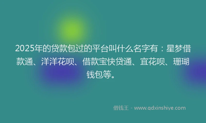 2025年的贷款包过的平台叫什么名字有：星梦借款通、洋洋花呗、借款宝快贷通、宜花呗、珊瑚钱包等。