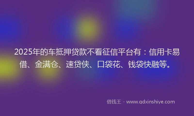 2025年的车抵押贷款不看征信平台有：信用卡易借、金满仓、速贷侠、口袋花、钱袋快融等。
