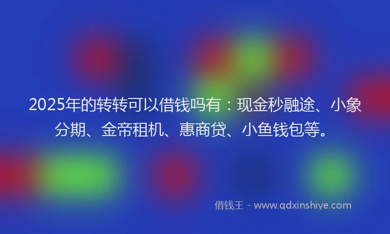 2025年的转转可以借钱吗有：现金秒融途、小象分期、金帝租机、惠商贷、小鱼钱包等。