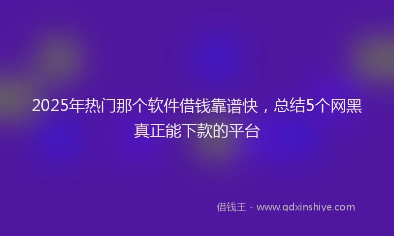 2025年热门那个软件借钱靠谱快，总结5个网黑真正能下款的平台