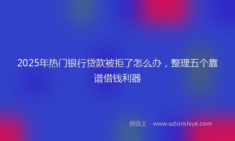2025年热门银行贷款被拒了怎么办，整理五个靠谱借钱利器