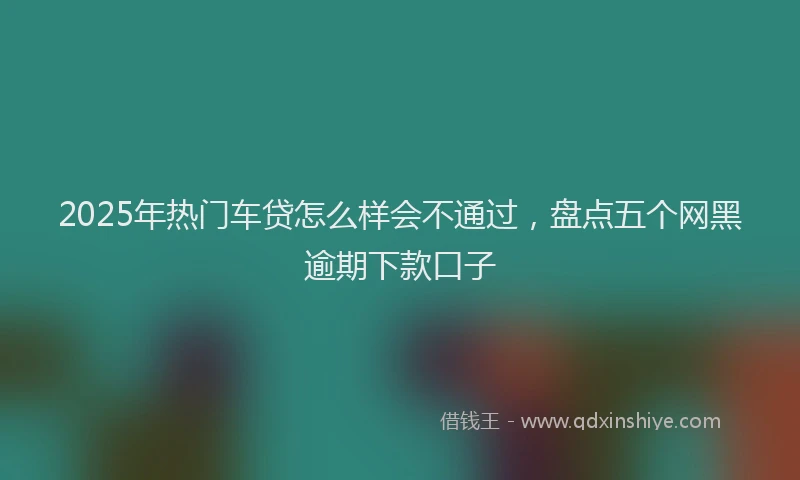 2025年热门车贷怎么样会不通过，盘点五个网黑逾期下款口子