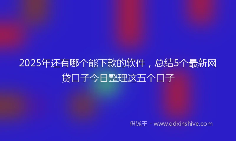 2025年还有哪个能下款的软件，总结5个最新网贷口子今日整理这五个口子