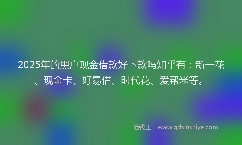 2025年的黑户现金借款好下款吗知乎有：新一花、现金卡、好易借、时代花、爱帮米等。