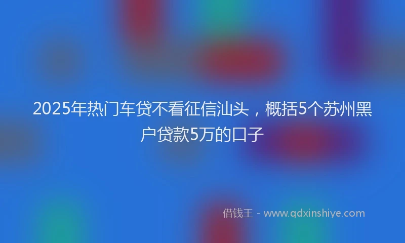 2025年热门车贷不看征信汕头，概括5个苏州黑户贷款5万的口子