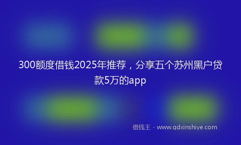 300额度借钱2025年推荐，分享五个苏州黑户贷款5万的app