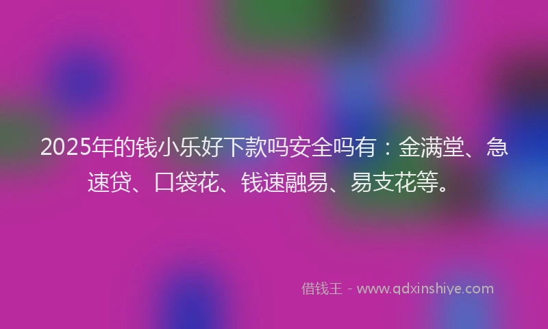 2025年的钱小乐好下款吗安全吗有：金满堂、急速贷、口袋花、钱速融易、易支花等。
