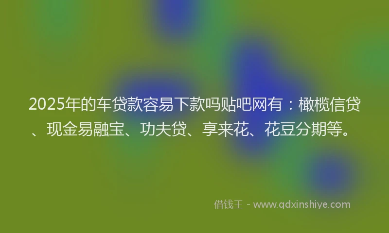 2025年的车贷款容易下款吗贴吧网有：橄榄信贷、现金易融宝、功夫贷、享来花、花豆分期等。
