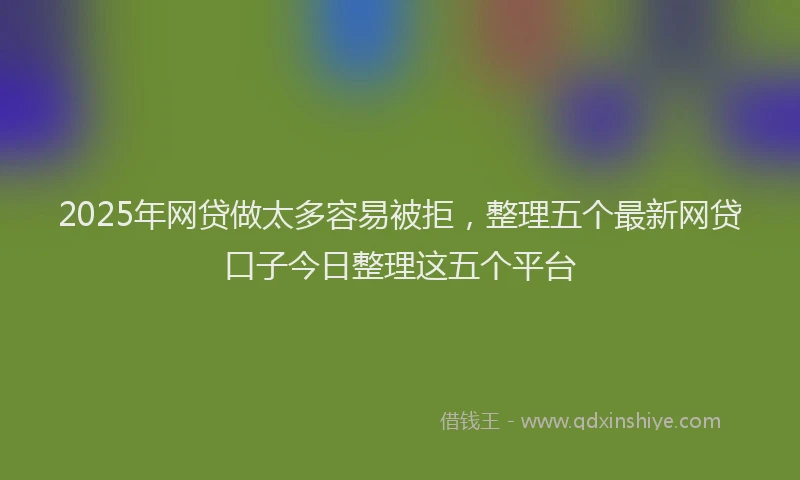 2025年网贷做太多容易被拒，整理五个最新网贷口子今日整理这五个平台