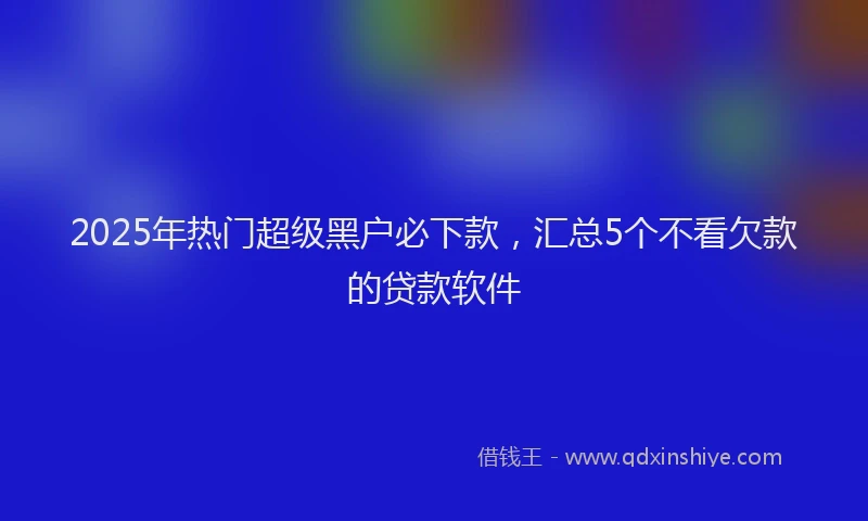 2025年热门超级黑户必下款，汇总5个不看欠款的贷款软件