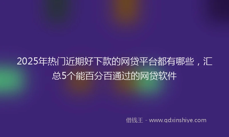 2025年热门近期好下款的网贷平台都有哪些，汇总5个能百分百通过的网贷软件