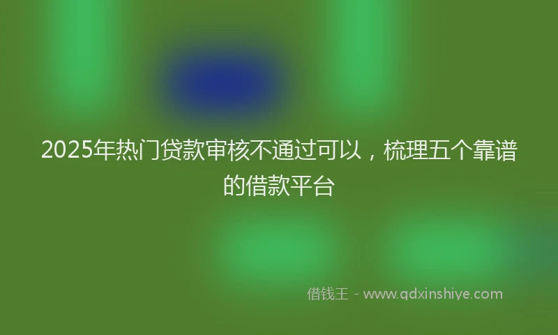 2025年热门贷款审核不通过可以，梳理五个靠谱的借款平台