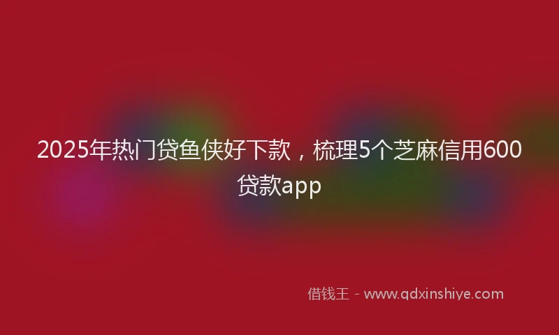 2025年热门贷鱼侠好下款，梳理5个芝麻信用600贷款app