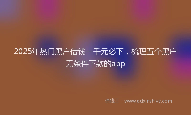 2025年热门黑户借钱一千元必下，梳理五个黑户无条件下款的app
