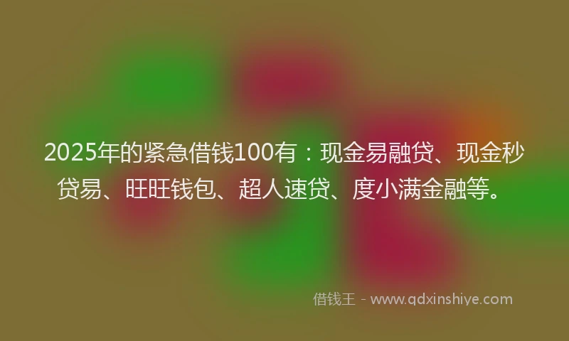 2025年的紧急借钱100有：现金易融贷、现金秒贷易、旺旺钱包、超人速贷、度小满金融等。