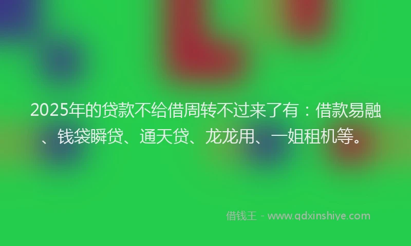 2025年的贷款不给借周转不过来了有：借款易融、钱袋瞬贷、通天贷、龙龙用、一姐租机等。