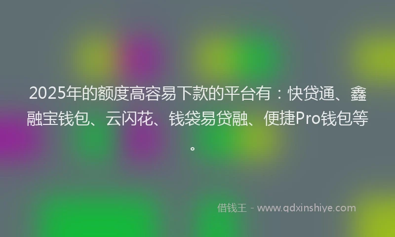2025年的额度高容易下款的平台有：快贷通、鑫融宝钱包、云闪花、钱袋易贷融、便捷Pro钱包等。