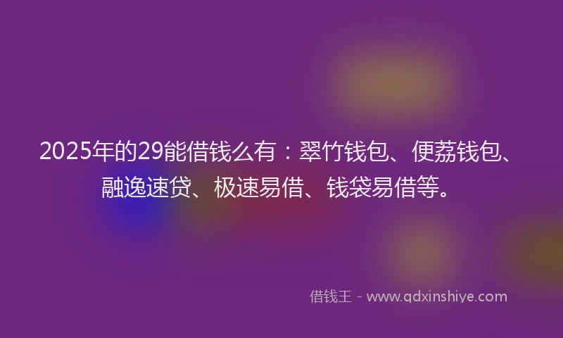 2025年的29能借钱么有：翠竹钱包、便荔钱包、融逸速贷、极速易借、钱袋易借等。