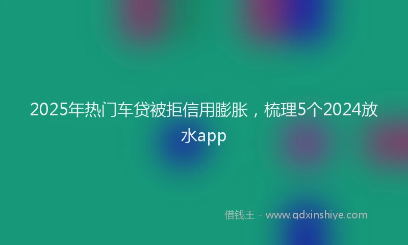 2025年热门车贷被拒信用膨胀，梳理5个2024放水app