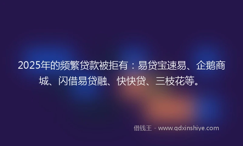 2025年的频繁贷款被拒有：易贷宝速易、企鹅商城、闪借易贷融、快快贷、三枝花等。