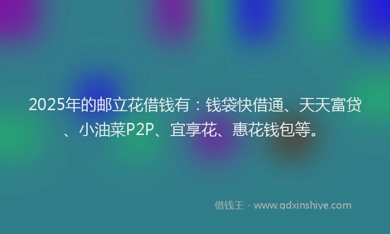 2025年的邮立花借钱有：钱袋快借通、天天富贷、小油菜P2P、宜享花、惠花钱包等。