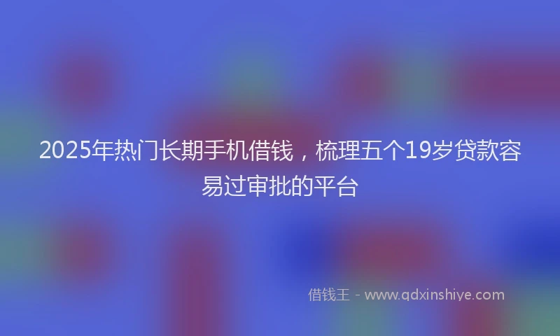 2025年热门长期手机借钱，梳理五个19岁贷款容易过审批的平台
