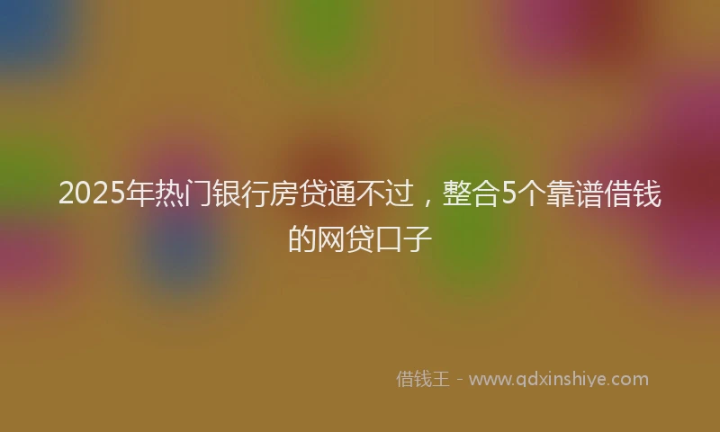 2025年热门银行房贷通不过，整合5个靠谱借钱的网贷口子